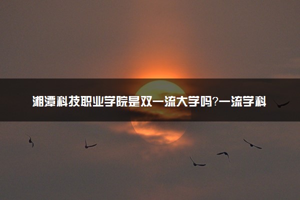 湘潭科技职业学院是双一流大学吗？一流学科有哪些及历年分数线位次