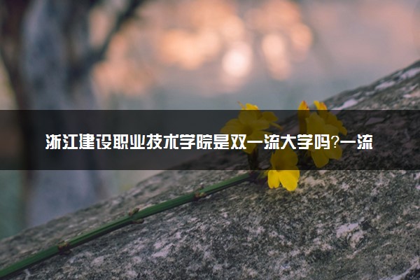 浙江建设职业技术学院是双一流大学吗？一流学科有哪些及历年分数线位次