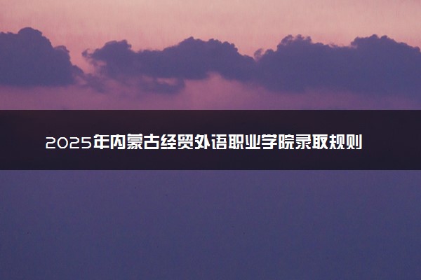 2025年内蒙古经贸外语职业学院录取规则及专业设置 录取结果一般几天出来