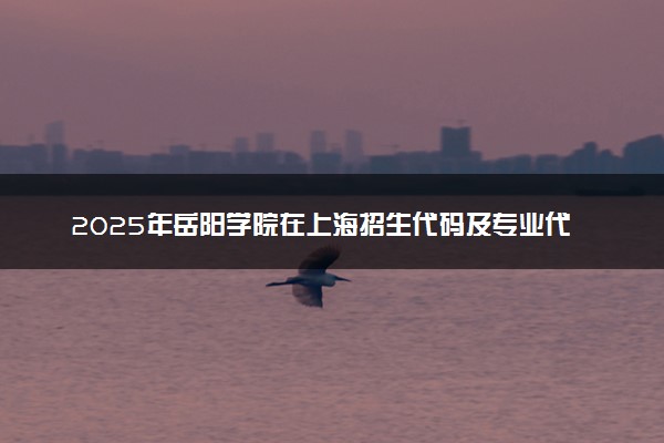 2025年岳阳学院在上海招生代码及专业代码 岳阳学院上海代码是多少？怎么查询？