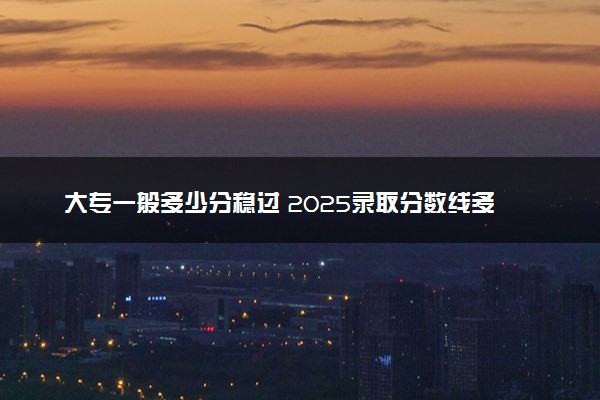 大专一般多少分稳过 2025录取分数线多少