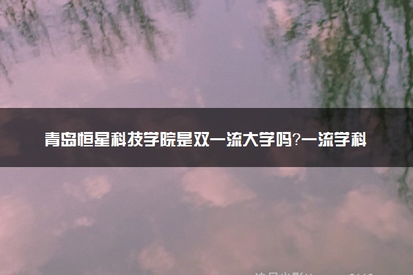 青岛恒星科技学院是双一流大学吗？一流学科有哪些及历年分数线位次