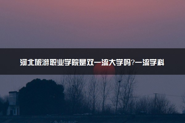 河北旅游职业学院是双一流大学吗？一流学科有哪些及历年分数线位次