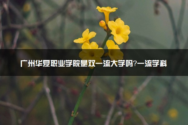 广州华夏职业学院是双一流大学吗？一流学科有哪些及历年分数线位次