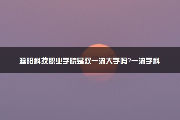 濮阳科技职业学院是双一流大学吗？一流学科有哪些及历年分数线位次
