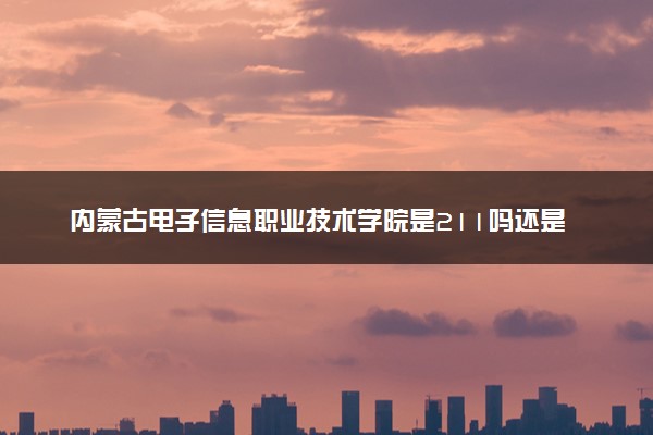 内蒙古电子信息职业技术学院是211吗还是985 怎么样值得读吗及学长学姐评价