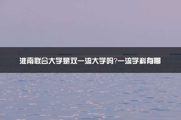 淮南联合大学是双一流大学吗？一流学科有哪些及历年分数线位次