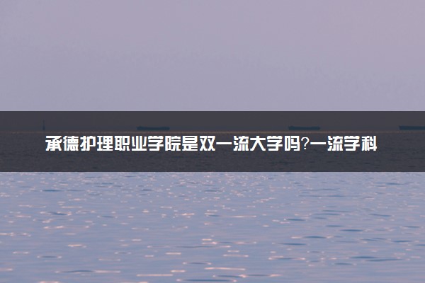 承德护理职业学院是双一流大学吗？一流学科有哪些及历年分数线位次