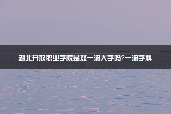 湖北开放职业学院是双一流大学吗？一流学科有哪些及历年分数线位次