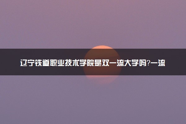 辽宁铁道职业技术学院是双一流大学吗？一流学科有哪些及历年分数线位次