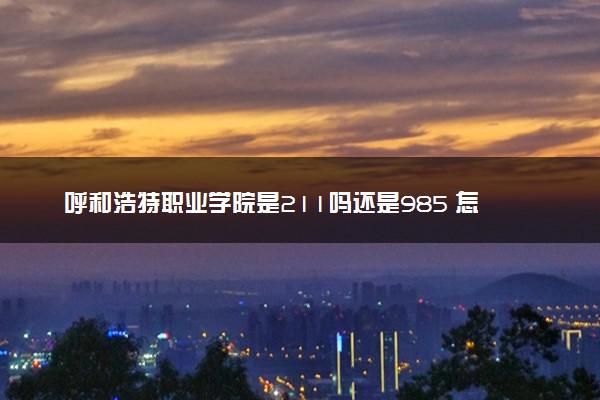 呼和浩特职业学院是211吗还是985 怎么样值得读吗及学长学姐评价