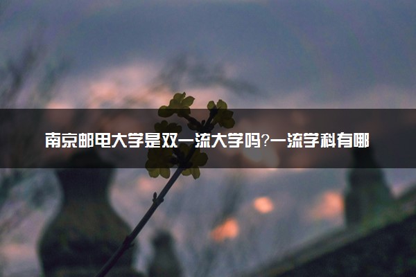 南京邮电大学是双一流大学吗？一流学科有哪些及历年分数线位次