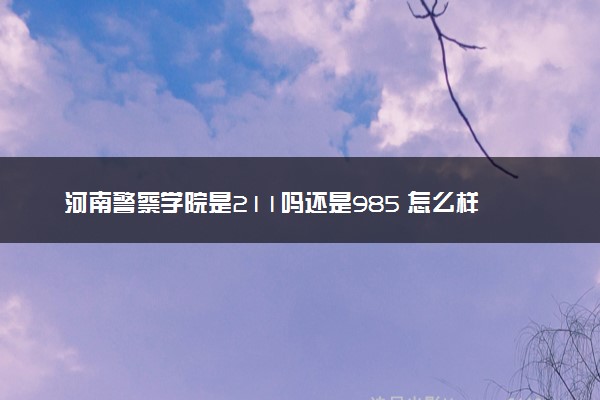 河南警察学院是211吗还是985 怎么样值得读吗及学长学姐评价