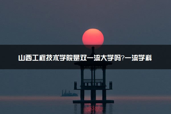 山西工程技术学院是双一流大学吗？一流学科有哪些及历年分数线位次