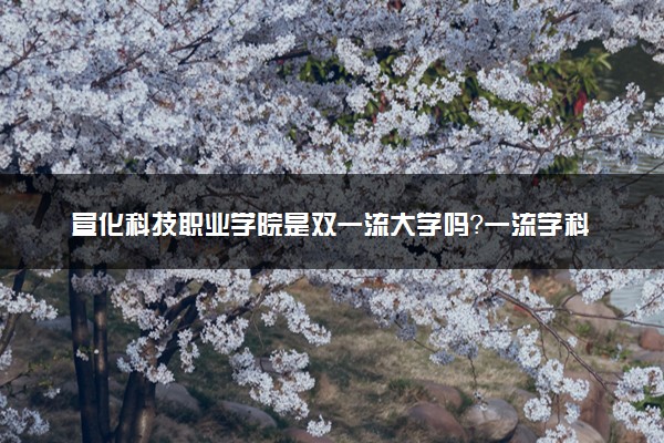宣化科技职业学院是双一流大学吗？一流学科有哪些及历年分数线位次