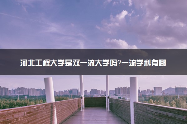 河北工程大学是双一流大学吗？一流学科有哪些及历年分数线位次