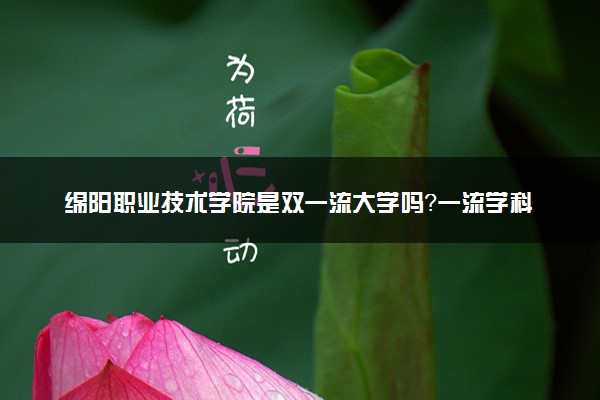 绵阳职业技术学院是双一流大学吗？一流学科有哪些及历年分数线位次