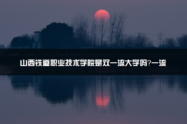 山西铁道职业技术学院是双一流大学吗？一流学科有哪些及历年分数线位次