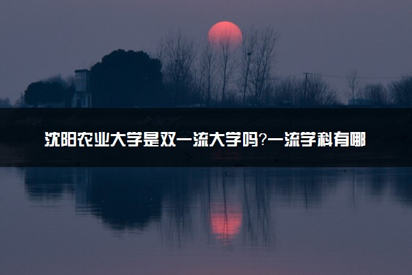 沈阳农业大学是双一流大学吗？一流学科有哪些及历年分数线位次