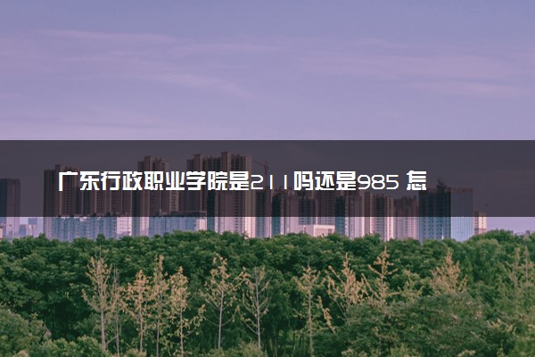 广东行政职业学院是211吗还是985 怎么样值得读吗及学长学姐评价