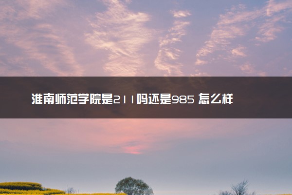 淮南师范学院是211吗还是985 怎么样值得读吗及学长学姐评价
