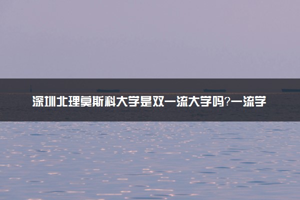 深圳北理莫斯科大学是双一流大学吗？一流学科有哪些及历年分数线位次