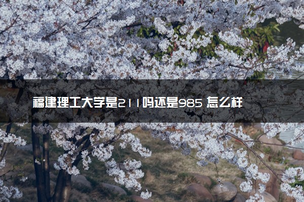 福建理工大学是211吗还是985 怎么样值得读吗及学长学姐评价