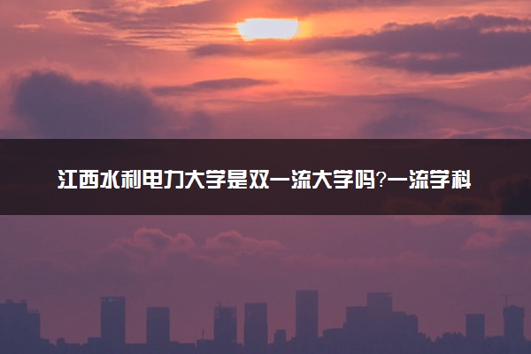 江西水利电力大学是双一流大学吗？一流学科有哪些及历年分数线位次