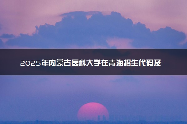 2025年内蒙古医科大学在青海招生代码及专业代码 内蒙古医科大学青海代码是多少？怎么查询？
