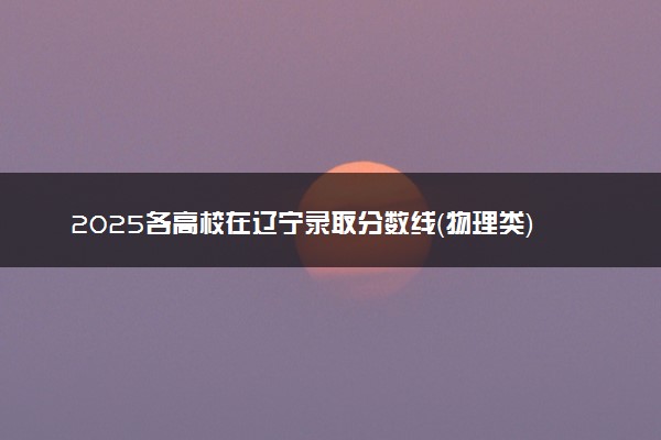 2025各高校在辽宁录取分数线（物理类） 投档最低分是多少