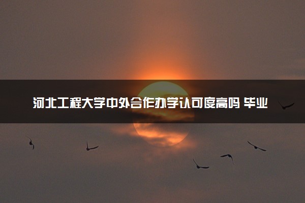 河北工程大学中外合作办学认可度高吗 毕业证与本部一样吗