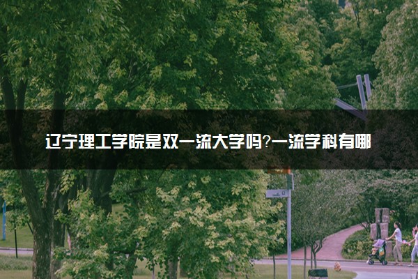 辽宁理工学院是双一流大学吗？一流学科有哪些及历年分数线位次