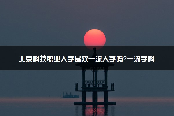 北京科技职业大学是双一流大学吗？一流学科有哪些及历年分数线位次