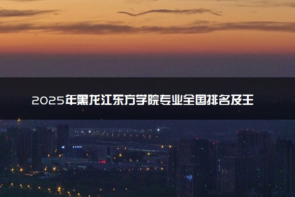 2025年黑龙江东方学院专业全国排名及王牌专业有哪些