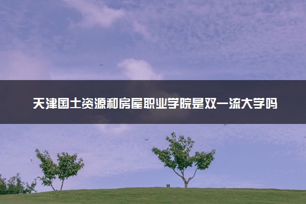天津国土资源和房屋职业学院是双一流大学吗？一流学科有哪些及历年分数线位次