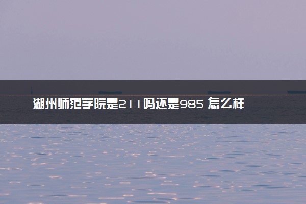 湖州师范学院是211吗还是985 怎么样值得读吗及学长学姐评价