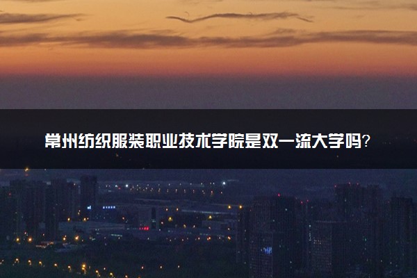 常州纺织服装职业技术学院是双一流大学吗？一流学科有哪些及历年分数线位次