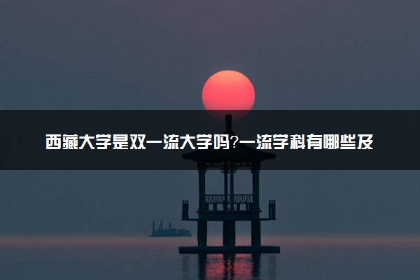 西藏大学是双一流大学吗？一流学科有哪些及历年分数线位次