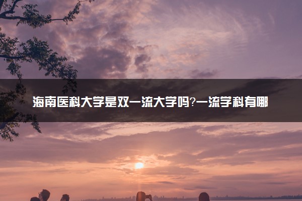 海南医科大学是双一流大学吗？一流学科有哪些及历年分数线位次