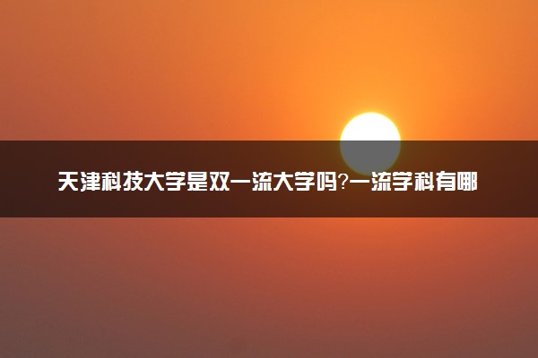 天津科技大学是双一流大学吗？一流学科有哪些及历年分数线位次