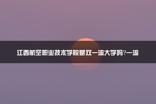 江西航空职业技术学院是双一流大学吗？一流学科有哪些及历年分数线位次