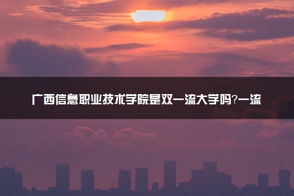广西信息职业技术学院是双一流大学吗？一流学科有哪些及历年分数线位次