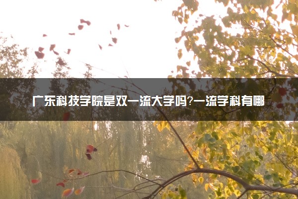 广东科技学院是双一流大学吗？一流学科有哪些及历年分数线位次