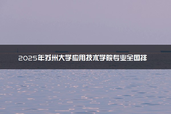 2025年苏州大学应用技术学院专业全国排名及王牌专业有哪些