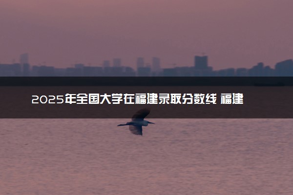 2025年全国大学在福建录取分数线 福建高校投档线
