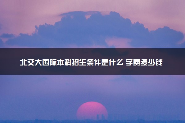 北交大国际本科招生条件是什么 学费多少钱一年
