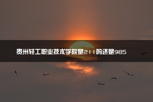 贵州轻工职业技术学院是211吗还是985 怎么样值得读吗及学长学姐评价