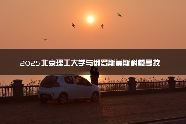 2025北京理工大学与俄罗斯莫斯科鲍曼技术大学2+0硕士招生时间节点