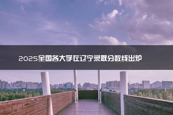 2025全国各大学在辽宁录取分数线出炉 本科院校最低投档线