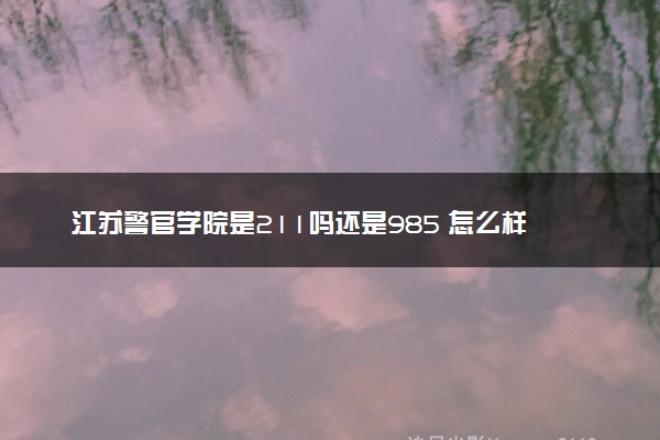 江苏警官学院是211吗还是985 怎么样值得读吗及学长学姐评价